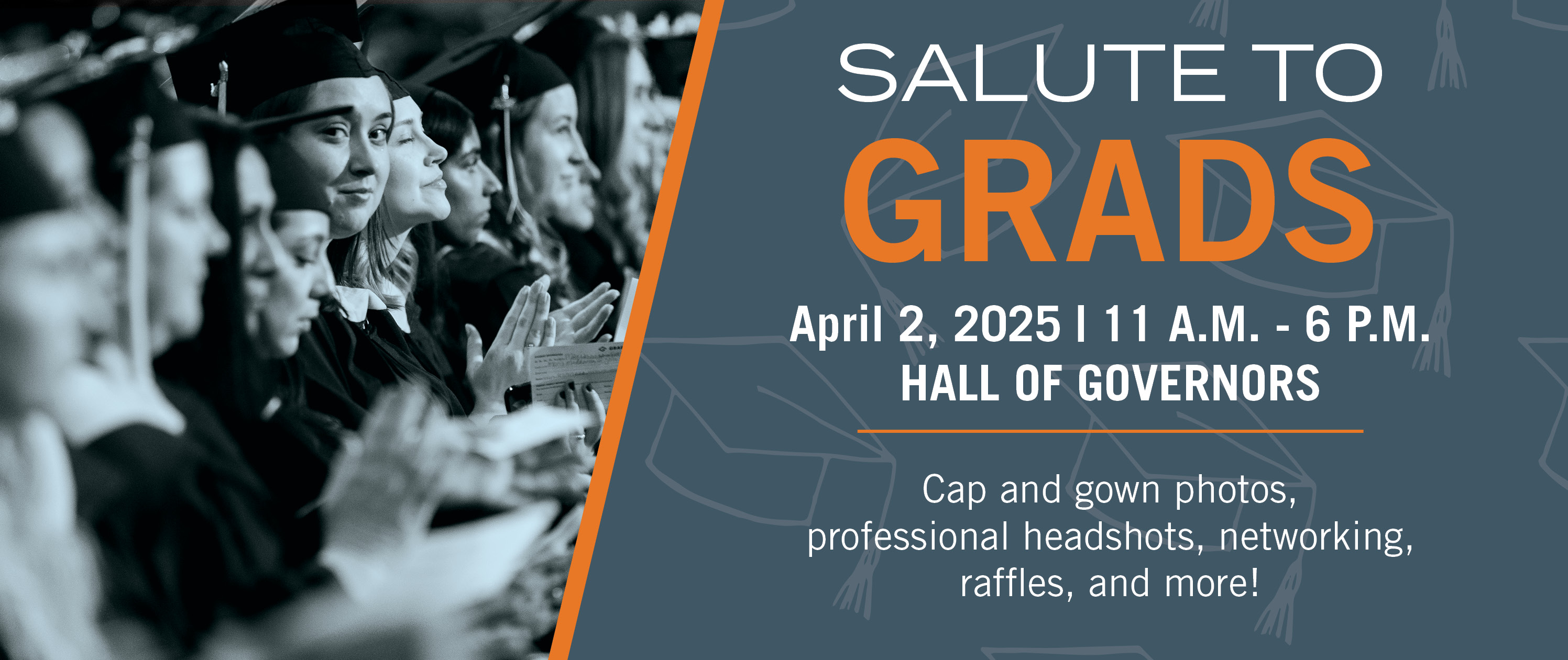 Salute to Grads on April 2, 2025 from 11 a.m. to 6 p.m. in the Hall of Governors. Cap and gown photos, professional headshots, networking, raffles, and more!